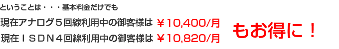 現在アナログ５回線利用中の御客様は￥10,400円もお得！現在ＩＳＤＮ４回線利用中の御客様は￥10,820もお得　