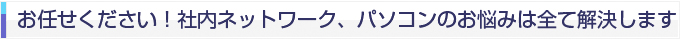 お任せ下さい！ 社内ネットワーク、パソコンのお悩み全て解決します